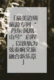最美边境旅游专列“丹东·凤凰山号”启程，以铁轨为弦奏响文旅融合新乐章